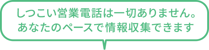 しつこい営業電話は一切ありません。あなたのペースで情報収集できます