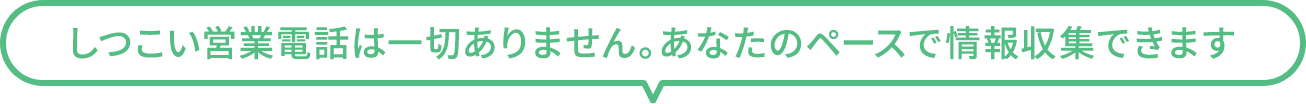 しつこい営業電話は一切ありません。あなたのペースで情報収集できます